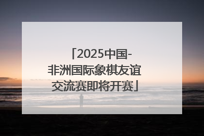 2025中国-非洲国际象棋友谊交流赛即将开赛